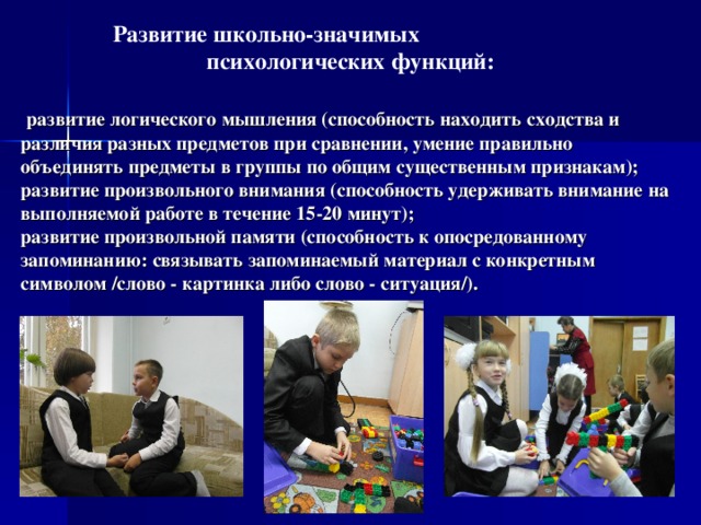 Развитие школьно-значимых психологических функций:   развитие логического мышления (способность находить сходства и различия разных предметов при сравнении, умение правильно объединять предметы в группы по общим существенным признакам);  развитие произвольного внимания (способность удерживать внимание на выполняемой работе в течение 15-20 минут);  развитие произвольной памяти (способность к опосредованному запоминанию: связывать запоминаемый материал с конкретным символом /слово - картинка либо слово - ситуация/).  