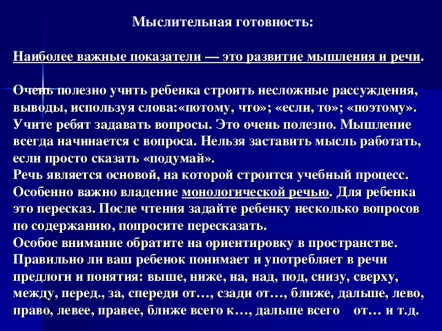 Мыслительная готовность:  Наиболее важные показатели — это развитие мышления и речи .   Очень полезно учить ребенка строить несложные рассуждения, выводы, используя слова:«потому, что»; «если, то»; «поэтому».  Учите ребят задавать вопросы. Это очень полезно. Мышление всегда начинается с вопроса. Нельзя заставить мысль работать, если просто сказать «подумай».  Речь является основой, на которой строится учебный процесс. Особенно важно владение монологической речью . Для ребенка это пересказ. После чтения задайте ребенку несколько вопросов по содержанию, попросите пересказать.  Особое внимание обратите на ориентировку в пространстве. Правильно ли ваш ребенок понимает и употребляет в речи предлоги и понятия: выше, ниже, на, над, под, снизу, сверху, между, перед., за, спереди от…, сзади от…, ближе, дальше, лево, право, левее, правее, ближе всего к…, дальше всего от… и т.д. 