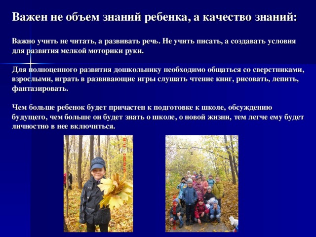 Важен не объем знаний ребенка, а качество знаний:   Важно учить не читать, а развивать речь. Не учить писать, а создавать условия для развития мелкой моторики руки.   Для полноценного развития дошкольнику необходимо общаться со сверстниками, взрослыми, играть в развивающие игры слушать чтение книг, рисовать, лепить, фантазировать.   Чем больше ребенок будет причастен к подготовке к школе, обсуждению будущего, чем больше он будет знать о школе, о новой жизни, тем легче ему будет личностно в нее включиться.   