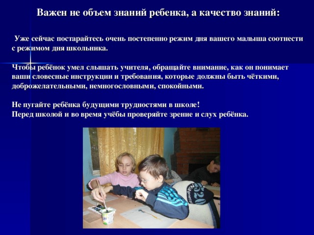 Важен не объем знаний ребенка, а качество знаний:   Уже сейчас постарайтесь очень постепенно режим дня вашего малыша соотнести с режимом дня школьника.   Чтобы ребёнок умел слышать учителя, обращайте внимание, как он понимает ваши словесные инструкции и требования, которые должны быть чёткими, доброжелательными, немногословными, спокойными.   Не пугайте ребёнка будущими трудностями в школе!  Перед школой и во время учёбы проверяйте зрение и слух ребёнка.    