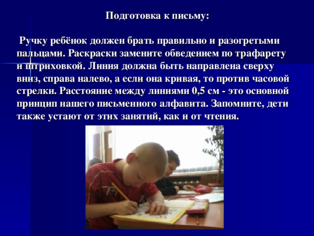  Подготовка к письму:   Ручку ребёнок должен брать правильно и разогретыми пальцами. Раскраски замените обведением по трафарету и штриховкой. Линия должна быть направлена сверху вниз, справа налево, а если она кривая, то против часовой стрелки. Расстояние между линиями 0,5 см - это основной принцип нашего письменного алфавита. Запомните, дети также устают от этих занятий, как и от чтения.   