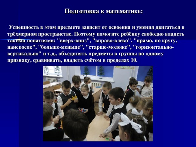  Подготовка к математике:    Успешность в этом предмете зависит от освоения и умения двигаться в трёхмерном пространстве. Поэтому помогите ребёнку свободно владеть такими понятиями: 