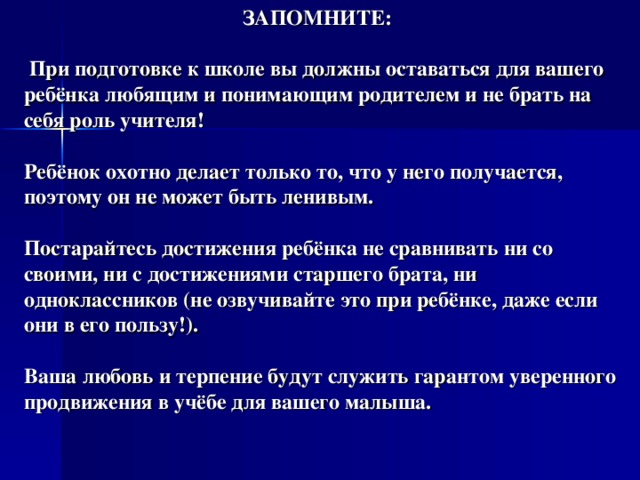  ЗАПОМНИТЕ:   При подготовке к школе вы должны оставаться для вашего ребёнка любящим и понимающим родителем и не брать на себя роль учителя!   Ребёнок охотно делает только то, что у него получается, поэтому он не может быть ленивым.   Постарайтесь достижения ребёнка не сравнивать ни со своими, ни с достижениями старшего брата, ни одноклассников (не озвучивайте это при ребёнке, даже если они в его пользу!).   Ваша любовь и терпение будут служить гарантом уверенного продвижения в учёбе для вашего малыша.   