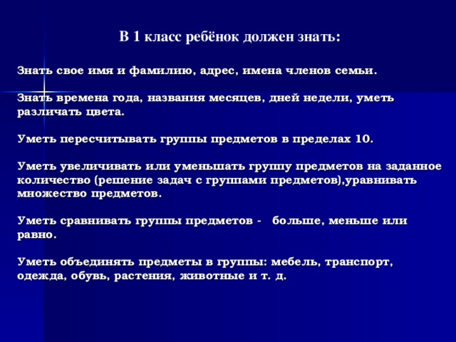 В 1 класс ребёнок должен знать:  Знать свое имя и фамилию, адрес, имена членов семьи.   Знать времена года, названия месяцев, дней недели, уметь различать цвета.   Уметь пересчитывать группы предметов в пределах 10.   Уметь увеличивать или уменьшать группу предметов на заданное количество (решение задач с группами предметов),уравнивать множество предметов.   Уметь сравнивать группы предметов - больше, меньше или равно.    Уметь объединять предметы в группы: мебель, транспорт, одежда, обувь, растения, животные и т. д.   