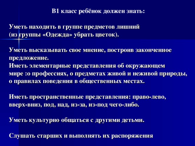В1 класс ребёнок должен знать:  Уметь находить в группе предметов лишний  (из группы «Одежда» убрать цветок).    Уметь высказывать свое мнение, построив законченное предложение.  Иметь элементарные представления об окружающем мире :о профессиях, о предметах живой и неживой природы, о правилах поведения в общественных местах.    Иметь пространственные представления: право-лево,  вверх-вниз, под, над, из-за, из-под чего-либо.   Уметь культурно общаться с другими детьми.   Слушать старших и выполнять их распоряжения 