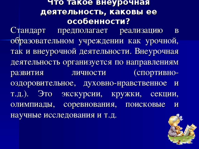 Что такое внеурочная деятельность, каковы ее особенности?   Стандарт предполагает реализацию в образовательном учреждении как урочной, так и внеурочной деятельности. Внеурочная деятельность организуется по направлениям развития личности (спортивно-оздоровительное, духовно-нравственное и т.д.).  Это  экскурсии, кружки, секции, олимпиады, соревнования, поисковые и научные исследования и т.д. 