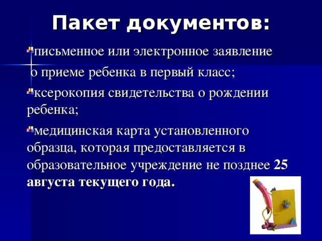 Пакет документов: письменное или электронное заявление  о приеме ребенка в первый класс; ксерокопия свидетельства о рождении ребенка; медицинская карта установленного образца, которая предоставляется в образовательное учреждение не позднее 25 августа текущего года. 