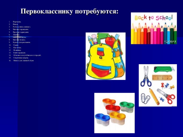 Первокласснику потребуются:   1. Портфель; 2. Пенал; 3. Ручки (синие,зеленые); 4. Цветные карандаши; 5. Простые карандаши; 6. Линейка; 7. Папка для труда; 8. Цветная бумага; 9. Бумага для рисования; 10. Гуашь; 11. Кисточки; 12. Ножницы; 13. Клей-карандаш; 14. Обложки для учебников и тетрадей; 15. Спортивная форма; 16. Мешок для сменной обуви     