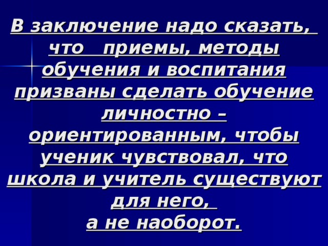В заключение надо сказать,  что приемы, методы обучения и воспитания призваны сделать обучение личностно – ориентированным, чтобы ученик чувствовал, что школа и учитель существуют для него,  а не наоборот. 