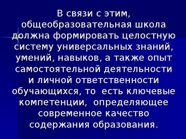 В связи с этим, общеобразовательная школа должна формировать целостную систему универсальных знаний, умений, навыков, а также опыт самостоятельной деятельности и личной ответственности обучающихся, то есть ключевые компетенции, определяющее современное качество содержания образования. 