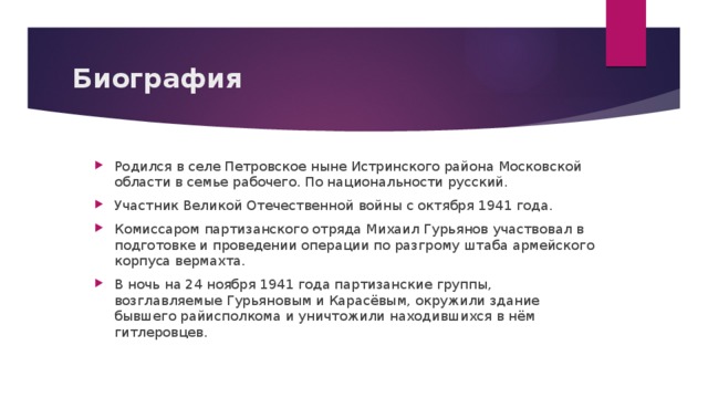 Биография Родился в селе Петровское ныне Истринского района Московской области в семье рабочего. По национальности русский. Участник Великой Отечественной войны с октября 1941 года. Комиссаром партизанского отряда Михаил Гурьянов участвовал в подготовке и проведении операции по разгрому штаба армейского корпуса вермахта. В ночь на 24 ноября 1941 года партизанские группы, возглавляемые Гурьяновым и Карасёвым, окружили здание бывшего райисполкома и уничтожили находившихся в нём гитлеровцев. 