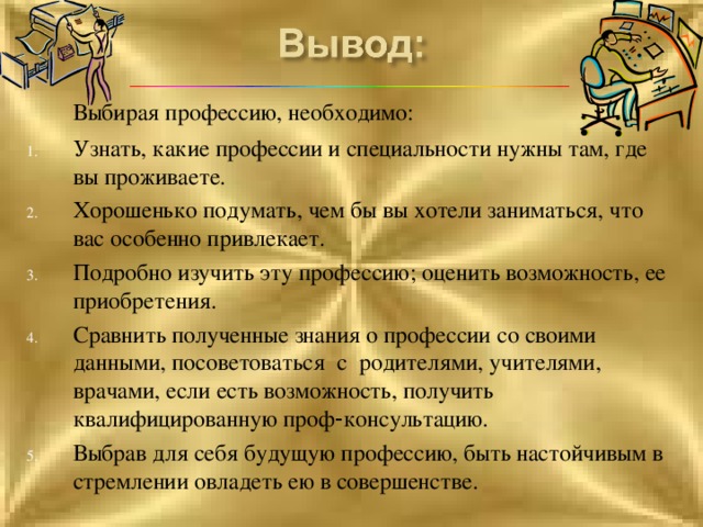  Выбирая профессию, необходимо: Узнать, какие профессии и специальности нужны там, где вы проживаете. Хорошенько подумать, чем бы вы хотели заниматься, что вас особенно привлекает. Подробно изучить эту профессию; оценить возможность, ее приобретения. Сравнить полученные знания о профессии со своими данными, посоветоваться с родителями, учителями, врачами, если есть возможность, получить квалифицированную проф - консультацию. Выбрав для себя будущую профессию, быть настойчивым в стремлении овладеть ею в совершенстве.  