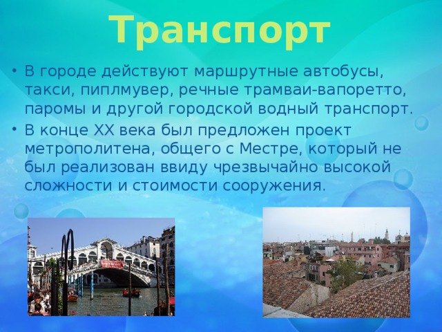Транспорт В городе действуют маршрутные автобусы, такси, пиплмувер, речные трамваи-вапоретто, паромы и другой городской водный транспорт. В конце XX века был предложен проект метрополитена, общего с Местре, который не был реализован ввиду чрезвычайно высокой сложности и стоимости сооружения. 
