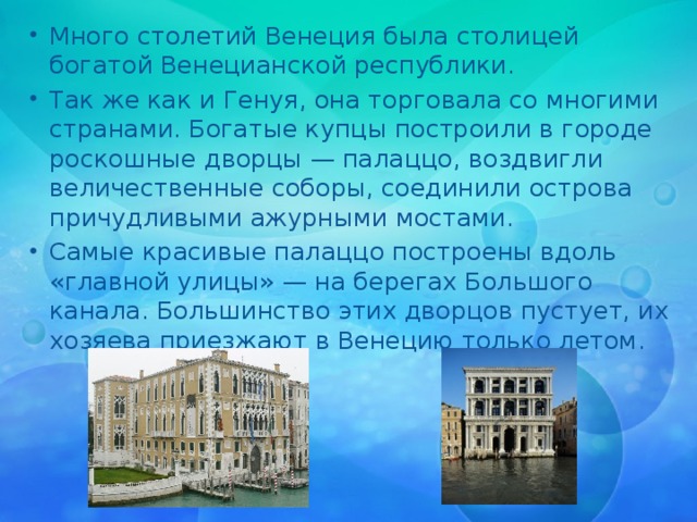Много столетий Венеция была столицей богатой Венецианской республики. Так же как и Генуя, она торговала со многими странами. Богатые купцы построили в городе роскошные дворцы — палаццо, воздвигли величественные соборы, соединили острова причудливыми ажурными мостами. Самые красивые палаццо построены вдоль «главной улицы» — на берегах Большого канала. Большинство этих дворцов пустует, их хозяева приезжают в Венецию только летом. 