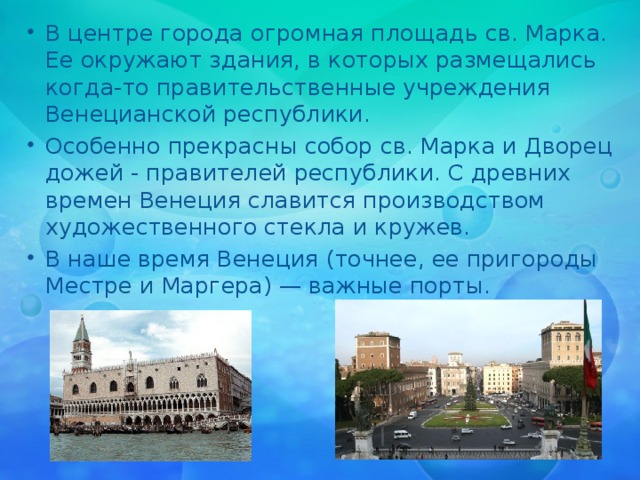 В центре города огромная площадь св. Марка. Ее окружают здания, в которых размещались когда-то правительственные учреждения Венецианской республики. Особенно прекрасны собор св. Марка и Дворец дожей - правителей республики. С древних времен Венеция славится производством художественного стекла и кружев. В наше время Венеция (точнее, ее пригороды Местре и Маргера) — важные порты. 