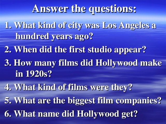 Answer the questions : 1. What kind of city was Los Angeles a hundred years ago? 2. When did the first studio appear? 3. How many films did Hollywood make in 1920s? 4. What kind of films were they? 5. What are the biggest film companies? 6. What name did Hollywood get? 