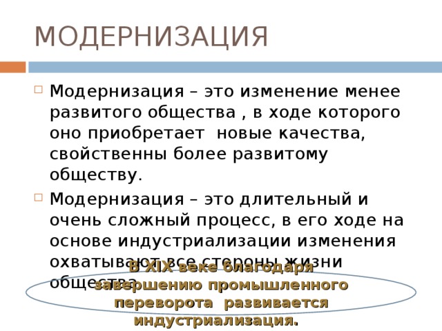 МОДЕРНИЗАЦИЯ Модернизация – это изменение менее развитого общества , в ходе которого оно приобретает новые качества, свойственны более развитому обществу. Модернизация – это длительный и очень сложный процесс, в его ходе на основе индустриализации изменения охватывают все стороны жизни общества. В XIX веке благодаря завершению промышленного переворота развивается индустриализация. 