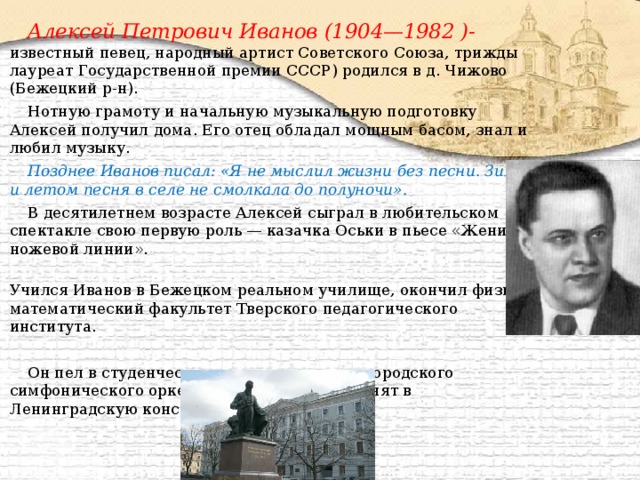 Алексей Петрович Иванов (1904—1982 )- известный певец, народный артист Советского Союза, трижды лауреат Государственной премии СССР) родился в д. Чижово (Бежецкий р-н). Нотную грамоту и начальную музыкальную подготовку Алексей получил дома. Его отец обладал мощным басом, знал и любил музыку. Позднее Иванов писал: «Я не мыслил жизни без песни. Зимой и летом песня в селе не смолкала до полуночи». В десятилетнем возрасте Алексей сыграл в любительском спектакле свою первую роль — казачка Оськи в пьесе «Жених из ножевой линии».  Учился Иванов в Бежецком реальном училище, окончил физико-математический факультет Тверского педагогического института. Он пел в студенческом хоре, в концертах городского симфонического оркестра, в 1927 г. был принят в Ленинградскую консерваторию. 