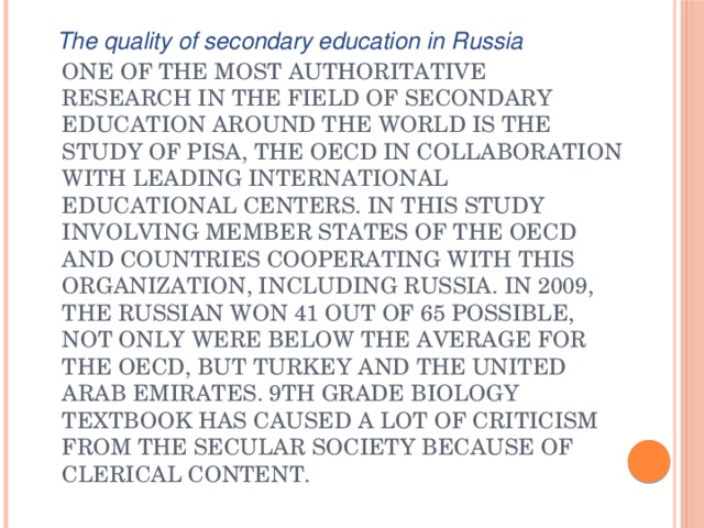 The quality of secondary education in Russia One of the most authoritative research in the field of secondary education around the world is the study of PISA, the OECD in collaboration with leading international educational centers. In this study involving member states of the OECD and countries cooperating with this organization, including Russia. In 2009, the Russian won 41 out of 65 possible, not only were below the average for the OECD, but Turkey and the United Arab Emirates. 9th grade biology textbook has caused a lot of criticism from the secular society because of clerical content. 