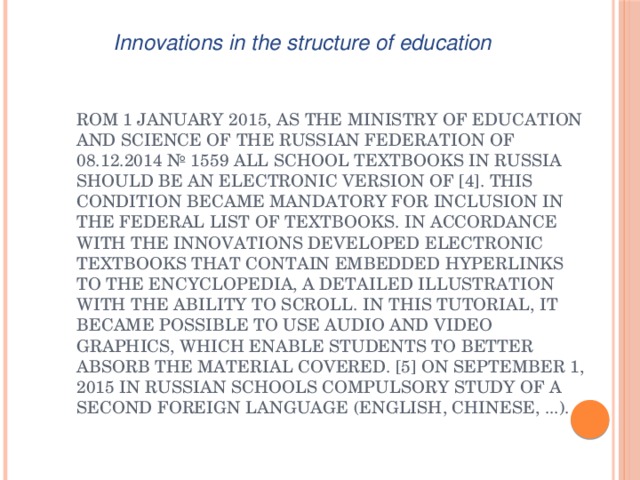 Innovations in the structure of education rom 1 January 2015, as the Ministry of Education and Science of the Russian Federation of 08.12.2014 № 1559 all school textbooks in Russia should be an electronic version of [4]. This condition became mandatory for inclusion in the federal list of textbooks. In accordance with the innovations developed electronic textbooks that contain embedded hyperlinks to the encyclopedia, a detailed illustration with the ability to scroll. In this tutorial, it became possible to use audio and video graphics, which enable students to better absorb the material covered. [5] On September 1, 2015 in Russian schools compulsory study of a second foreign language (English, Chinese, ...). 