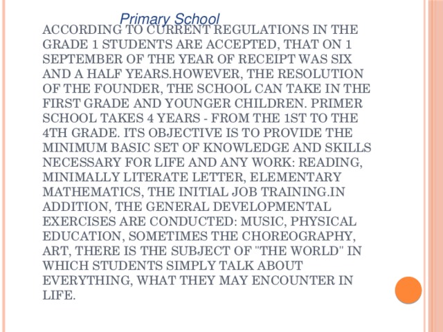 Primary School According to current regulations in the Grade 1 students are accepted, that on 1 September of the year of receipt was six and a half years.However, the resolution of the founder, the school can take in the first grade and younger children. Primer school takes 4 years - from the 1st to the 4th grade. Its objective is to provide the minimum basic set of knowledge and skills necessary for life and any work: reading, minimally literate letter, elementary mathematics, the initial job training.In addition, the general developmental exercises are conducted: music, physical education, sometimes the choreography, art, there is the subject of 
