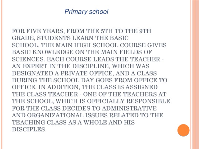Primary school For five years, from the 5th to the 9th grade, students learn the basic school. The main high school course gives basic knowledge on the main fields of sciences. Each course leads the teacher - an expert in the discipline, which was designated a private office, and a class during the school day goes from office to office. In addition, the class is assigned the class teacher - one of the teachers at the school, which is officially responsible for the class decides to administrative and organizational issues related to the teaching class as a whole and his disciples. 