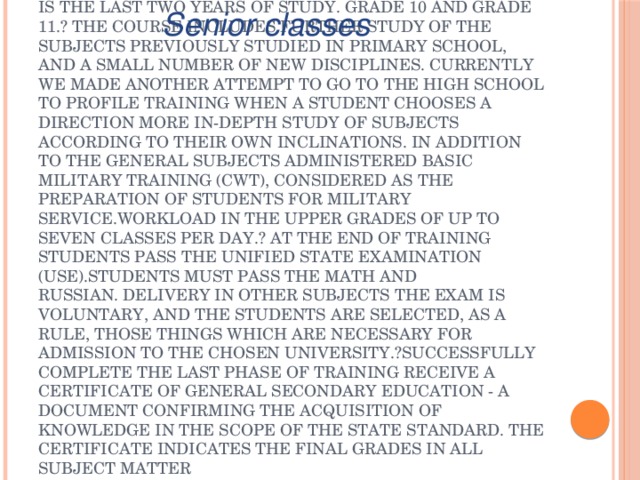 Senior classes The main purpose of the senior classes - preparation for university entrance. In Russian - it is the last two years of study. Grade 10 and Grade 11.? The course includes further study of the subjects previously studied in primary school, and a small number of new disciplines. Currently we made another attempt to go to the high school to profile training when a student chooses a direction more in-depth study of subjects according to their own inclinations. In addition to the general subjects administered Basic military training (CWT), considered as the preparation of students for military service.Workload in the upper grades of up to seven classes per day.? At the end of training students pass the Unified State Examination (USE).Students must pass the math and Russian. Delivery in other subjects the exam is voluntary, and the students are selected, as a rule, those things which are necessary for admission to the chosen university.?Successfully complete the last phase of training receive a certificate of general secondary education - a document confirming the acquisition of knowledge in the scope of the state standard. The certificate indicates the final grades in all subject matter 