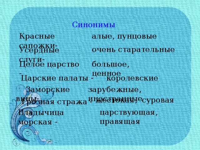 Синонимы Красные сапожки- алые, пунцовые очень старательные Усердные слуги- Целое царство - большое, ценное  Царские палаты - королевские зарубежные, иностранные  Заморские вины- жестокая, суровая Грозная стража - царствующая, правящая Владычица морская - 