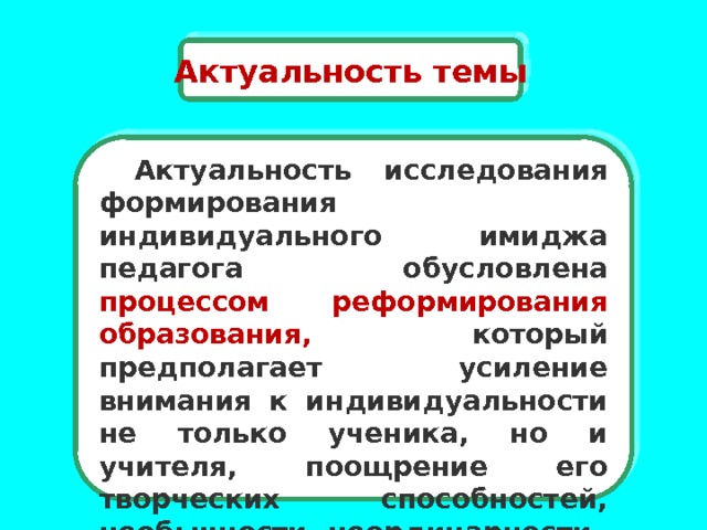 Актуальность темы  Актуальность исследования формирования индивидуального имиджа педагога обусловлена процессом реформирования образования, который предполагает усиление внимания к индивидуальности не только ученика, но и учителя, поощрение его творческих способностей, необычности, неординарности . 