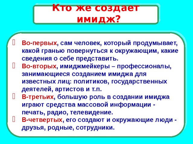 Кто же создает имидж?  Во-первых , сам человек, который продумывает, какой гранью повернуться к окружающим, какие сведения о себе представить. Во-вторых , имиджмейкеры – профессионалы, занимающиеся созданием имиджа для известных лиц: политиков, государственных деятелей, артистов и т.п. В-третьих , большую роль в создании имиджа играют средства массовой информации - печать, радио, телевидение. В-четвертых , его создают и окружающие люди - друзья, родные, сотрудники. 