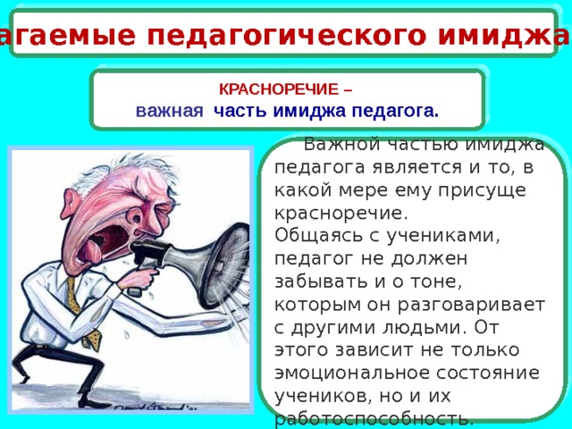 Слагаемые педагогического имиджа КРАСНОРЕЧИЕ –  важная  часть имиджа педагога.  Важной частью имиджа педагога является и то, в какой мере ему присуще красноречие.  Общаясь с учениками, педагог не должен забывать и о тоне, которым он разговаривает с другими людьми. От этого зависит не только эмоциональное состояние учеников, но и их работоспособность. 