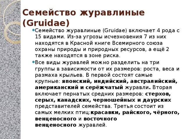 Семейство журавлиные (Gruidae) Семейство журавлиные (Gruidae) включает 4 рода с 15 видами. Из-за угрозы исчезновения 7 из них находятся в Красной книге Всемирного союза охраны природы и природных ресурсов, а ещё 2 также находятся в зоне риска. Все виды журавлей можно разделить на три группы в зависимости от их размеров: роста, веса и размаха крыльев. В первой состоят самые крупные:  японский, индийский, австралийский, американский и серёжчатый  журавли .  Вторая включает пернатых средних размеров: стерхов, серых, канадских, черношейных и даурских представителей семейства. Третья состоит из самых мелких птиц: красавки, райского, чёрного, венценосного  и  восточного венценосного  журавлей. 