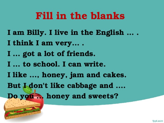 Fill in the blanks I am Billy. I live in the English … . I think I am very... . I ... got a lot of friends. I ... to school. I can write. I like ..., honey, jam and cakes. But I don't like cabbage and .... Do you ... honey and sweets?