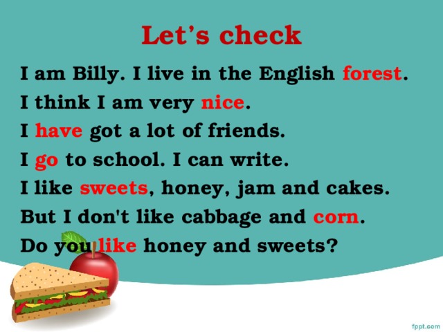 Let’s check I am Billy. I live in the English forest . I think I am very nice . I have got a lot of friends. I go to school. I can write. I like sweets , honey, jam and cakes. But I don't like cabbage and corn . Do you like honey and sweets?
