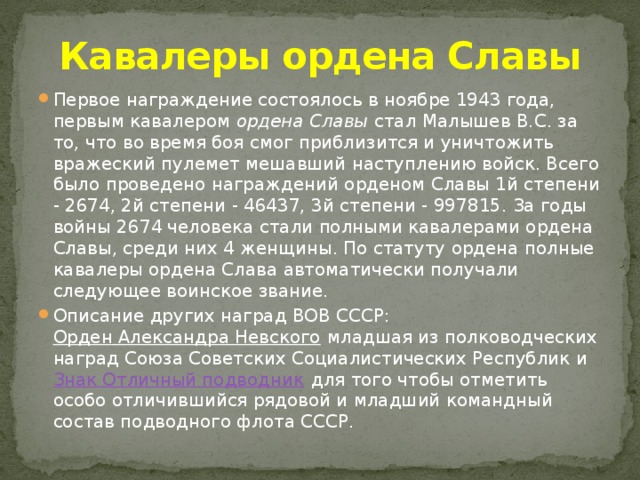 Кавалеры ордена Славы Первое награждение состоялось в ноябре 1943 года, первым кавалером ордена Славы стал Малышев В.С. за то, что во время боя смог приблизится и уничтожить вражеский пулемет мешавший наступлению войск. Всего было проведено награждений орденом Славы 1й степени - 2674, 2й степени - 46437, 3й степени - 997815. За годы войны 2674 человека стали полными кавалерами ордена Славы, среди них 4 женщины. По статуту ордена полные кавалеры ордена Слава автоматически получали следующее воинское звание. Описание других наград ВОВ СССР: Орден Александра Невского младшая из полководческих наград Союза Советских Социалистических Республик и Знак Отличный подводник для того чтобы отметить особо отличившийся рядовой и младший командный состав подводного флота СССР. 