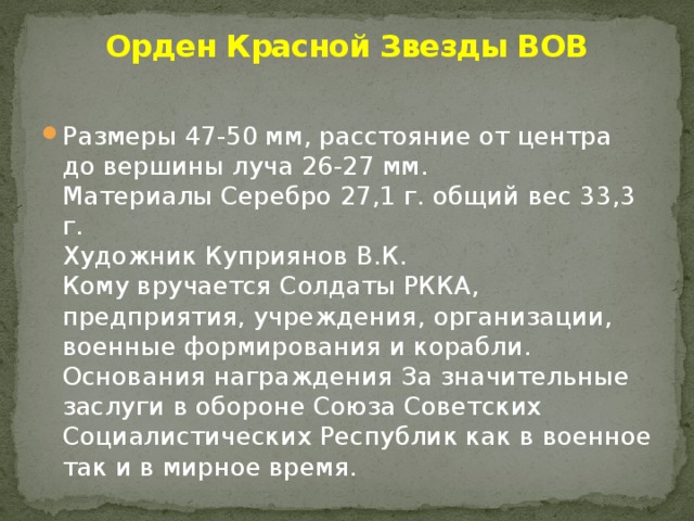 Орден Красной Звезды ВОВ   Размеры 47-50 мм, расстояние от центра до вершины луча 26-27 мм.  Материалы Серебро 27,1 г. общий вес 33,3 г.  Художник Куприянов В.К.  Кому вручается Солдаты РККА, предприятия, учреждения, организации, военные формирования и корабли.  Основания награждения За значительные заслуги в обороне Союза Советских Социалистических Республик как в военное так и в мирное время. 