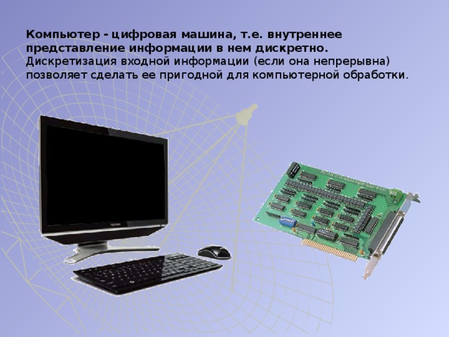 Компьютер - цифровая машина, т.е. внутреннее представление информации в нем дискретно. Дискретизация входной информации (если она непрерывна) позволяет сделать ее пригодной для компьютерной обработки. 