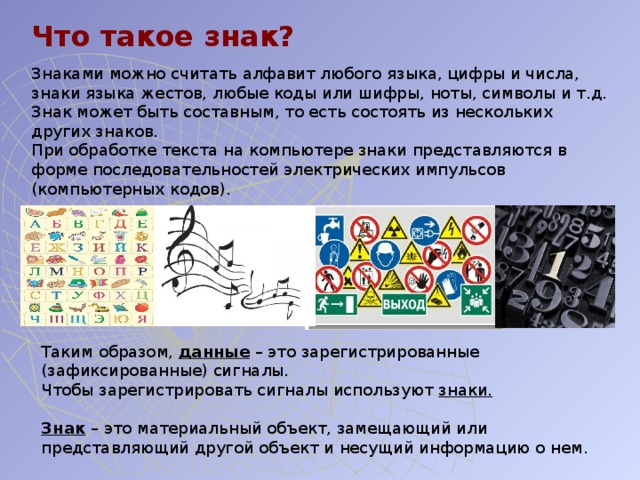 Что такое знак? Знаками можно считать алфавит любого языка, цифры и числа, знаки языка жестов, любые коды или шифры, ноты, символы и т.д. Знак может быть составным, то есть состоять из нескольких других знаков. При обработке текста на компьютере знаки представляются в форме последовательностей электрических импульсов (компьютерных кодов). Таким образом, данные – это зарегистрированные (зафиксированные) сигналы. Чтобы зарегистрировать сигналы используют знаки. Знак – это материальный объект, замещающий или представляющий другой объект и несущий информацию о нем. 