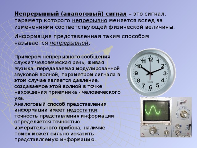 Непрерывный (аналоговый) сигнал – это сигнал, параметр которого непрерывно меняется вслед за изменениями соответствующей физической величины. Информация представленная таким способом называется непрерывной . Примером непрерывного сообщения служит человеческая речь, живая музыка, передаваемая модулированной звуковой волной; параметром сигнала в этом случае является давление, создаваемое этой волной в точке нахождения приемника - человеческого уха. Аналоговый способ представления информации имеет недостатки : точность представления информации определяется точностью измерительного прибора, наличие помех может сильно исказить представляемую информацию. 