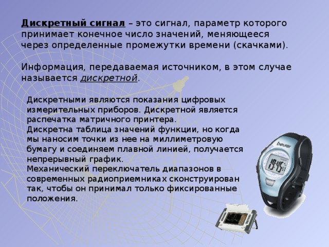 Дискретный сигнал – это сигнал, параметр которого принимает конечное число значений, меняющееся через определенные промежутки времени (скачками). Информация, передаваемая источником, в этом случае называется дискретной . Дискретными являются показания цифровых измерительных приборов. Дискретной является распечатка матричного принтера. Дискретна таблица значений функции, но когда мы наносим точки из нее на миллиметровую бумагу и соединяем плавной линией, получается непрерывный график. Механический переключатель диапазонов в современных радиоприемниках сконструирован так, чтобы он принимал только фиксированные положения. 