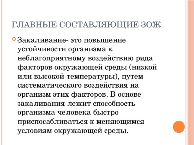 Главные составляющие ЗОЖ Закаливание- это повышение устойчивости организма к неблагоприятному воздействию ряда факторов окружающей среды (низкой или высокой температуры), путем систематического воздействия на организм этих факторов. В основе закаливания лежит способность организма человека быстро приспосабливаться к меняющимся условиям окружающей среды. 