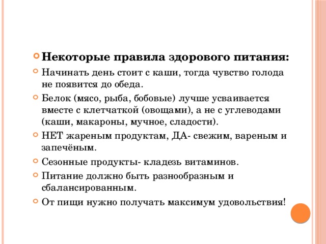 Некоторые правила здорового питания: Начинать день стоит с каши, тогда чувство голода не появится до обеда. Белок (мясо, рыба, бобовые) лучше усваивается вместе с клетчаткой (овощами), а не с углеводами (каши, макароны, мучное, сладости). НЕТ жареным продуктам, ДА- свежим, вареным и запечёным. Сезонные продукты- кладезь витаминов. Питание должно быть разнообразным и сбалансированным. От пищи нужно получать максимум удовольствия! 