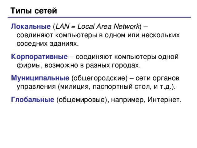 Типы сетей Локальные ( LAN = Local Area Network ) – соединяют компьютеры в одном или нескольких соседних зданиях. Корпоративные – соединяют компьютеры одной фирмы, возможно в разных городах. Муниципальные  (общегородские) – сети органов управления (милиция, паспортный стол, и т.д.). Глобальные (общемировые), например, Интернет.  