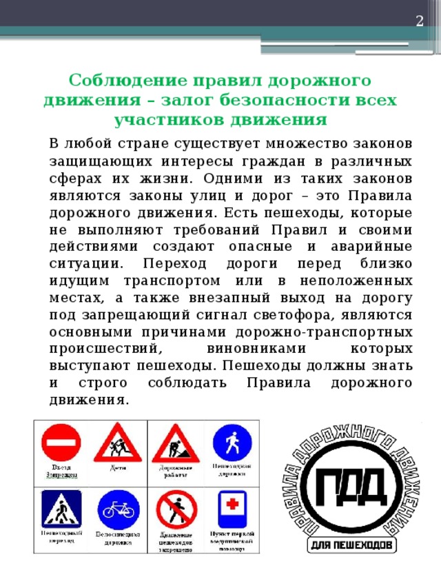  Соблюдение правил дорожного движения – залог безопасности всех участников движения   В любой стране существует множество законов защищающих интересы граждан в различных сферах их жизни. Одними из таких законов являются законы улиц и дорог – это Правила дорожного движения. Есть пешеходы, которые не выполняют требований Правил и своими действиями создают опасные и аварийные ситуации. Переход дороги перед близко идущим транспортом или в неположенных местах, а также внезапный выход на дорогу под запрещающий сигнал светофора, являются основными причинами дорожно-транспортных происшествий, виновниками которых выступают пешеходы. Пешеходы должны знать и строго соблюдать Правила дорожного движения. 