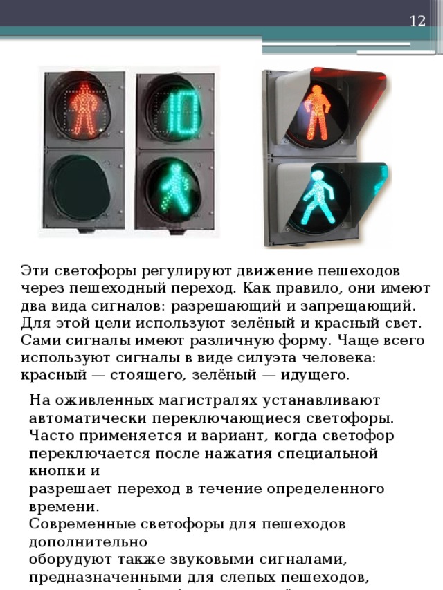    Эти светофоры регулируют движение пешеходов через пешеходный переход. Как правило, они имеют два вида сигналов: разрешающий и запрещающий. Для этой цели используют зелёный и красный свет. Сами сигналы имеют различную форму. Чаще всего используют сигналы в виде силуэта человека: красный — стоящего, зелёный — идущего. На оживленных магистралях устанавливают автоматически переключающиеся светофоры. Часто применяется и вариант, когда светофор переключается после нажатия специальной кнопки и разрешает переход в течение определенного времени. Современные светофоры для пешеходов дополнительно оборудуют также звуковыми сигналами, предназначенными для слепых пешеходов, а иногда и табло обратного отсчёта времени. 