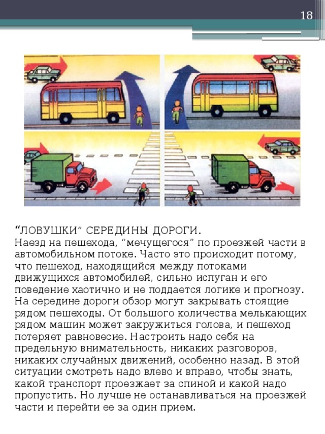   “ ЛОВУШКИ” СЕРЕДИНЫ ДОРОГИ.  Наезд на пешехода, “мечущегося” по проезжей части в автомобильном потоке. Часто это происходит потому, что пешеход, находящийся между потоками движущихся автомобилей, сильно испуган и его поведение хаотично и не поддается логике и прогнозу. На середине дороги обзор могут закрывать стоящие рядом пешеходы. От большого количества мелькающих рядом машин может закружиться голова, и пешеход потеряет равновесие. Настроить надо себя на предельную внимательность, никаких разговоров, никаких случайных движений, особенно назад. В этой ситуации смотреть надо влево и вправо, чтобы знать, какой транспорт проезжает за спиной и какой надо пропустить. Но лучше не останавливаться на проезжей части и перейти ее за один прием. 