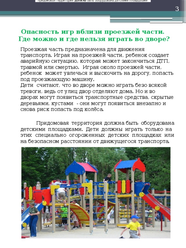 придомовая территория  должна  быть оборудована детскими площадками   Опасность игр вблизи проезжей части.  Где можно и где нельзя играть во дворе?   Проезжая часть предназначена для движения транспорта. Играя на проезжей части, ребенок создает аварийную ситуацию, которая может закончиться ДТП, травмой или смертью. Играя около проезжей части, ребенок  может увлечься и выскочить на дорогу, попасть под проезжающую машину.   Дети считают, что во дворе можно играть безо всякой тревоги, ведь от улиц двор отделяют дома. Но и во дворах могут появиться транспортные средства, скрытые деревьями, кустами - они могут появиться внезапно и снова риск попасть под колёса.    Придомовая территория должна быть оборудована детскими площадками. Дети должны играть только на этих специально огороженных детских площадках или на безопасном расстоянии от движущегося транспорта. 