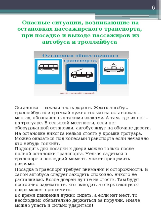 Опасные ситуации, возникающие на остановках пассажирского транспорта,  при посадке и выходе пассажиров из автобуса и троллейбуса   Остановка – важная часть дороги. Ждать автобус, троллейбус или трамвай нужно только на остановках – местах, обозначенных такими знаками. А там, где их нет – на тротуаре. В сельской местности, если нет оборудованной остановки, автобус ждут на обочине дороги.   На остановке никогда нельзя стоять у кромки тротуара. Можно оказаться под колесами транспорта если нечаянно кто-нибудь толкнёт.   Подходить для посадки к двери можно только после полной остановки транспорта. Нельзя садиться в транспорт в последний момент, может прищемить дверями.   Посадка в транспорт требует внимания и осторожности. В салон автобуса следует заходить спокойно, никого не расталкивая. Возле дверей лучше не стоять. Там будут постоянно задевать те, кто выходит, а открывающаяся дверь может прищемить.   Во время движения нужно сидеть, а если нет мест, то необходимо обязательно держаться за поручни. Иначе можно упасть и сильно удариться! 