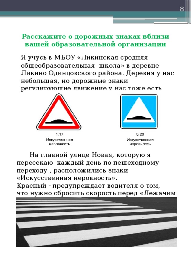  Расскажите о дорожных знаках вблизи вашей образовательной организации   Я учусь в МБОУ «Ликинская средняя общеобразовательная школа» в деревне Ликино Одинцовского района. Деревня у нас небольшая, но дорожные знаки регулирующие движение у нас тоже есть.  На главной улице Новая, которую я пересекаю каждый день по пешеходному переходу , расположились знаки «Искусственная неровность». Красный - предупреждает водителя о том, что нужно сбросить скорость перед «Лежачим полицейским», а синий - о месте его нахождения. 