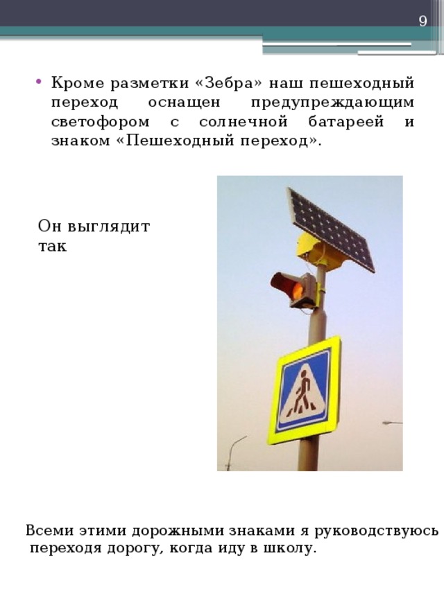  Кроме разметки «Зебра» наш пешеходный переход оснащен предупреждающим светофором с солнечной батареей и знаком «Пешеходный переход». Он выглядит так Всеми этими дорожными знаками я руководствуюсь  переходя дорогу, когда иду в школу. 